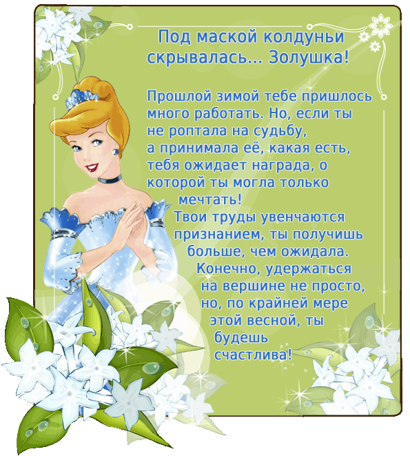 Под маской колдуньи скрывалась… Золушка! Этой зимой тебе приходилось много работать. Но, если ты не роптала на судьбу, а принимала её, какая есть, тебя ожидает награда, о которой ты могла только мечтать! Твои труды увенчаются признанием, ты получишь больше, чем ожидала. Конечно, удержаться на вершине не просто, но по крайней мере этой весной ты будешь счастлива!