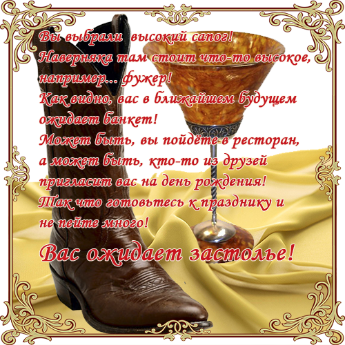 Вы выбрали  высокий сапог!Наверняка там стоит что-то высокое,например... фужер!Как видно, вас в ближайшем будущем ожидает банкет!Может быть, вы пойдёте в ресторан,а может быть, кто-то из друзей  пригласит вас на день рождения!Так что готовьтесь к празднику и не пейте много! Вас ожидает застолье!