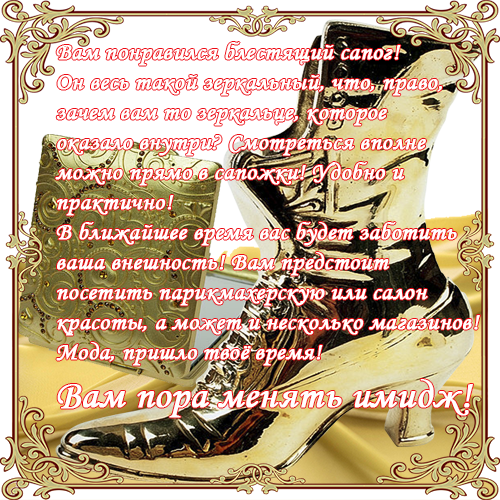Вам понравился блестящий сапог!Он весь такой зеркальный, что, право,  зачем вам то зеркальце, которое оказало внутри? Смотреться вполне можно прямо в сапожки! Удобно и практично! В ближайшее время вас будет заботить ваша внешность! Вам предстоит посетить парикмахерскую или салон красоты, а может и несколько магазинов!Мода, пришло твоё время!Вам пора менять имидж!