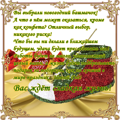 Вы выбрали новогодний башмачок!А что в нём может оказаться, кроме как конфета? Отличный выбор, никакого риска! Что бы вы ни делали в ближайшем будущем, удача будет преследовать вас!   Работы будет не много, удовольствий целый вагон, а жизнь будет подбрасывать подарок за подорком, как на лучший в   мире праздник - Новый Год! Вас ждёт сладкая жизнь!